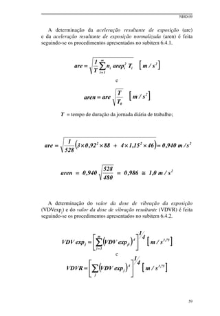 NHO 09
59
A determinação da aceleração resultante de exposição (are)
e da aceleração resultante de exposição normalizada (aren) é feita
seguindo-se os procedimentos apresentados no subitem 6.4.1.
e
T = tempo de duração da jornada diária de trabalho;
A determinação do valor da dose de vibração da exposição
(VDVexpj
) e do valor da dose de vibração resultante (VDVR) é feita
seguindo-se os procedimentos apresentados no subitem 6.4.2.
e
 