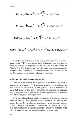 NHO 09
60
Nesta terceira alternativa, é importante observar que a escolha da
componente “AB” obriga a uma medição integral desta uma vez que
uma medição parcial implicaria em se computar as contribuições das
Tarefas A e B e do tempo de intervalo entre elas, com ponderações
temporais diferenciadas, o que resultaria em um valor de aceleração ou
de dose que não expressaria a realidade ocupacional.
6.7.4 Interpretação do resultado obtido
Com base no critério de julgamento e na tomada de decisão
apresentados no subitem 6.5.1, constata-se que os valores obtidos nas
três alternativas de medição de aren iguais a 1,0 m/s2
, bem como os
de VDVR iguais a 18,0 m/s1,75
, encontram-se na região de incerteza,
sendo recomendada a adoção de medidas preventivas e corretivas
visando à redução da exposição diária.
Deve ser esclarecido que as três alternativas de avaliação, apresen-
tadas no exemplo desenvolvido, tiveram o objetivo de mostrar dife-
rentes formas de estratégia de amostragem e de medição, visando
a melhor ilustrar a metodologia proposta por esta norma. No entanto,
isto não significa que as três são igualmente aplicáveis, podendo, inclu-
sive, haver outras alternativas não abordadas neste exemplo.
 