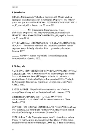 NHO 09
62
8 Referências
BRASIL. Ministério do Trabalho e Emprego. NR 15: atividades e
operações insalubres: anexo nº 8: vibrações. Disponível em: <http://
portal.mte.gov.br/data/files/FF8080812BE914E6012BEF3E6F782F25/
nr_15_anexo8.pdf >. Acesso em: 23 maio 2011.
______. ______. NR 9: programa de prevenção de riscos
ambientais. Disponível em: <http://portal.mte.gov.br/data/files/
FF8080812BE914E6012BEF1CA0393B27/nr_09_at.pdf>. Acesso
em: 23 maio 2010.
INTERNATIONAL ORGANIZATION FOR STANDARDIZATION.
ISO 2631-1: mechanical vibration and shock: evaluation of human
exposure to whole-body vibration: Part 1: general requirements.
Geneva, 1997.
______. ISO 8041: human response to vibration: measuring
instrumentation. Geneva, 2005.
9 Bibliografia
AMERICAN CONFERENCE OF GOVERNMENTAL INDUSTRIAL
HYGIENISTS. TLVs e BEIs: baseados na documentação dos limites
de exposição ocupacional (TLVs) para substâncias químicas e
agentes físicos & índices biológicos de exposição (BEIs). Tradução
da Associação Brasileira de Higienistas Ocupacionais. São Paulo:
ABHO, 2010.
BRÜEL & KJÆR. Piezoelectric accelerometers and vibration
preamplifiers: theory and application handbook. Naerum, 1978.
BRITISH STANDARDS INSTITUTION. IEC 61260:
electroacoustics: octave-band and fractional-octave-band filters.
London, 1995.
CENTERS FOR DISEASE CONTROL AND PREVENTION. Power
tools database. Disponível em: <http://wwwn.cdc.gov/niosh-sound-
vibration/Default.aspx>. Acesso em: 30 maio 2011.
CUNHA, I. de A. da. Exposição ocupacional à vibração em mãos e
braços em marmorarias no município de São Paulo: proposição de
procedimento alternativo de medição. 2006. 153 f. Tese (Doutorado)–
 