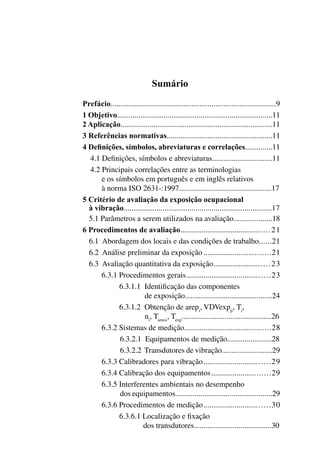 Sumário
Prefácio..................................................................................9
1 Objetivo................................................................................11
2 Aplicação..............................................................................11
3 Referências normativas.......................................................11
4 Definições, símbolos, abreviaturas e correlações..............11
4.1 Definições, símbolos e abreviaturas...............................11
4.2 Principais correlações entre as terminologias
e os símbolos em português e em inglês relativos
à norma iso 2631-:1997.....................................................17
5 Critério de avaliação da exposição ocupacional
à vibração.............................................................................17
5.1 Parâmetros a serem utilizados na avaliação....................18
6 Procedimentos de avaliação..............................................21
	 6.1 Abordagem dos locais e das condições de trabalho.......21
6.2 Análise preliminar da exposição..................................21
6.3 Avaliação quantitativa da exposição.............................23
6.3.1 Procedimentos gerais...........................................23
6.3.1.1 Identificação das componentes
de exposição.............................................24
6.3.1.2 Obtenção de arepi
, vdvexpji
, ti
,
ni
, tamos
, texp
..............................................26
6.3.2 Sistemas de medição...........................................28
6.3.2.1 Equipamentos de medição.......................28
6.3.2.2 Transdutores de vibração..........................29
6.3.3 Calibradores para vibração..................................29
6.3.4 Calibração dos equipamentos..............................29
6.3.5 Interferentes ambientais no desempenho
dos equipamentos..................................................29
6.3.6 Procedimentos de medição..................................30
6.3.6.1 Localização e fixação
dos transdutores........................................30
 