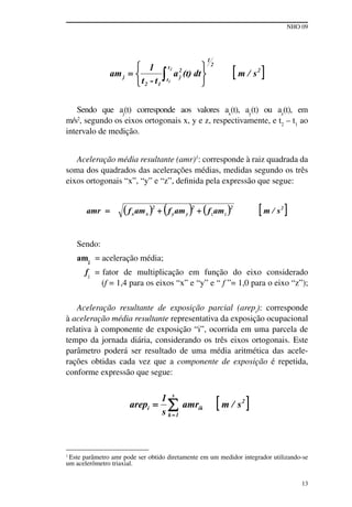 NHO 09
13
Sendo que aj
(t) corresponde aos valores ax
(t), ay
(t) ou az
(t), em
m/s2
, segundo os eixos ortogonais x, y e z, respectivamente, e t2
– t1
ao
intervalo de medição.
Aceleração média resultante (amr)1
: corresponde à raiz quadrada da
soma dos quadrados das acelerações médias, medidas segundo os três
eixos ortogonais “x”, “y” e “z”, definida pela expressão que segue:
Sendo:
amj
= aceleração média;
fj
= fator de multiplicação em função do eixo considerado
(f = 1,4 para os eixos “x” e “y” e “ f ”= 1,0 para o eixo “z”);
Aceleração resultante de exposição parcial (arepi
): corresponde
à aceleração média resultante representativa da exposição ocupacional
relativa à componente de exposição “i”, ocorrida em uma parcela de
tempo da jornada diária, considerando os três eixos ortogonais. Este
parâmetro poderá ser resultado de uma média aritmética das acele-
rações obtidas cada vez que a componente de exposição é repetida,
conforme expressão que segue:
1
Este parâmetro amr pode ser obtido diretamente em um medidor integrador utilizando-se
um acelerômetro triaxial.
 