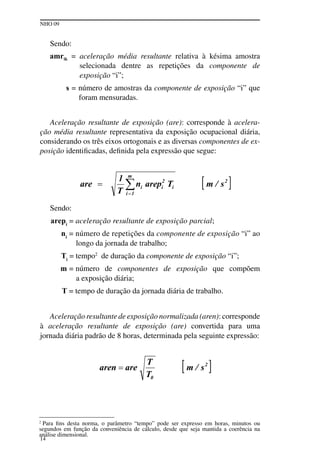 NHO 09
14
Sendo:
amrik = aceleração média resultante relativa à késima amostra
selecionada dentre as repetições da componente de
exposição “i”;
s = número de amostras da componente de exposição “i” que
foram mensuradas.
Aceleração resultante de exposição (are): corresponde à acelera-
ção média resultante representativa da exposição ocupacional diária,
considerando os três eixos ortogonais e as diversas componentes de ex-
posição identificadas, definida pela expressão que segue:
Sendo:
arepi
= aceleração resultante de exposição parcial;
ni
= número de repetições da componente de exposição “i” ao
longo da jornada de trabalho;
Ti
= tempo2
de duração da componente de exposição “i”;
m = número de componentes de exposição que compõem
a exposição diária;
T = tempo de duração da jornada diária de trabalho.
Aceleração resultante de exposição normalizada (aren): corresponde
à aceleração resultante de exposição (are) convertida para uma
jornada diária padrão de 8 horas, determinada pela seguinte expressão:
2
Para fins desta norma, o parâmetro “tempo” pode ser expresso em horas, minutos ou
segundos em função da conveniência de cálculo, desde que seja mantida a coerência na
análise dimensional.
 