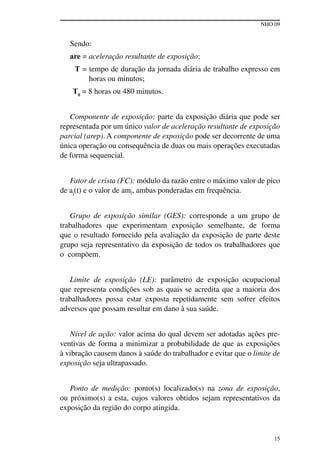 NHO 09
15
Sendo:
are = aceleração resultante de exposição;
T = tempo de duração da jornada diária de trabalho expresso em
horas ou minutos;
T0
= 8 horas ou 480 minutos.
Componente de exposição: parte da exposição diária que pode ser
representada por um único valor de aceleração resultante de exposição
parcial (arep). A componente de exposição pode ser decorrente de uma
única operação ou consequência de duas ou mais operações executadas
de forma sequencial.
Fator de crista (FC): módulo da razão entre o máximo valor de pico
de aj(t) e o valor de amj, ambas ponderadas em frequência.
Grupo de exposição similar (GES): corresponde a um grupo de
trabalhadores que experimentam exposição semelhante, de forma
que o resultado fornecido pela avaliação da exposição de parte deste
grupo seja representativo da exposição de todos os trabalhadores que
o compõem.
Limite de exposição (LE): parâmetro de exposição ocupacional
que representa condições sob as quais se acredita que a maioria dos
trabalhadores possa estar exposta repetidamente sem sofrer efeitos
adversos que possam resultar em dano à sua saúde.
Nível de ação: valor acima do qual devem ser adotadas ações pre-
ventivas de forma a minimizar a probabilidade de que as exposições
à vibração causem danos à saúde do trabalhador e evitar que o limite de
exposição seja ultrapassado.
Ponto de medição: ponto(s) localizado(s) na zona de exposição,
ou próximo(s) a esta, cujos valores obtidos sejam representativos da
exposição da região do corpo atingida.
 