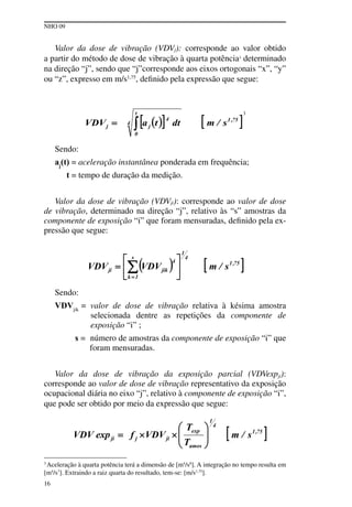 NHO 09
16
3
Aceleração à quarta potência terá a dimensão de [m4
/s8
]. A integração no tempo resulta em
[m4
/s7
]. Extraindo a raiz quarta do resultado, tem-se: [m/s1,75
].
Valor da dose de vibração (VDVj): corresponde ao valor obtido
a partir do método de dose de vibração à quarta potência3
determinado
na direção “j”, sendo que “j”corresponde aos eixos ortogonais “x”, “y”
ou “z”, expresso em m/s1,75
, definido pela expressão que segue:
3
Sendo:
aj
(t) = aceleração instantânea ponderada em frequência;
t = tempo de duração da medição.
Valor da dose de vibração (VDVji): corresponde ao valor de dose
de vibração, determinado na direção “j”, relativo às “s” amostras da
componente de exposição “i” que foram mensuradas, definido pela ex-
pressão que segue:
Sendo:
VDVjik
= valor de dose de vibração relativa à késima amostra
selecionada dentre as repetições da componente de
exposição “i” ;
s = número de amostras da componente de exposição “i” que
foram mensuradas.
Valor da dose de vibração da exposição parcial (VDVexpji):
corresponde ao valor de dose de vibração representativo da exposição
ocupacional diária no eixo “j”, relativo à componente de exposição “i”,
que pode ser obtido por meio da expressão que segue:
 