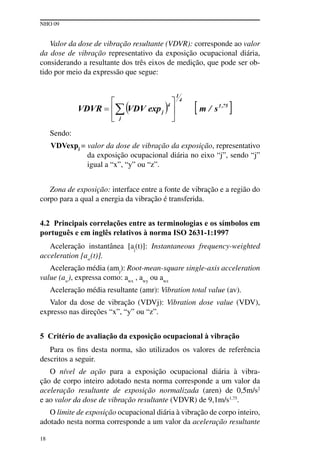 NHO 09
18
Valor da dose de vibração resultante (VDVR): corresponde ao valor
da dose de vibração representativo da exposição ocupacional diária,
considerando a resultante dos três eixos de medição, que pode ser ob-
tido por meio da expressão que segue:
Sendo:
VDVexpj = valor da dose de vibração da exposição, representativo
da exposição ocupacional diária no eixo “j”, sendo “j”
igual a “x”, “y” ou “z”.
Zona de exposição: interface entre a fonte de vibração e a região do
corpo para a qual a energia da vibração é transferida.
4.2 Principais correlações entre as terminologias e os símbolos em
português e em inglês relativos à norma ISO 2631-1:1997
Aceleração instantânea [aj
(t)]: Instantaneous frequency-weighted
acceleration [aw
(t)].
Aceleração média (amj
): Root-mean-square single-axis acceleration
value (aw
), expressa como: awx
, awy
ou awz
Aceleração média resultante (amr): Vibration total value (av).
Valor da dose de vibração (VDVj): Vibration dose value (VDV),
expresso nas direções “x”, “y” ou “z”.
5 Critério de avaliação da exposição ocupacional à vibração
Para os fins desta norma, são utilizados os valores de referência
descritos a seguir.
O nível de ação para a exposição ocupacional diária à vibra-
ção de corpo inteiro adotado nesta norma corresponde a um valor da
aceleração resultante de exposição normalizada (aren) de 0,5m/s2
e ao valor da dose de vibração resultante (VDVR) de 9,1m/s1,75
.
O limite de exposição ocupacional diária à vibração de corpo inteiro,
adotado nesta norma corresponde a um valor da aceleração resultante
 