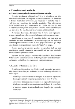 NHO 09
22
6 Procedimentos de avaliação
6.1 Abordagem dos locais e das condições de trabalho
Deverão ser obtidas informações técnicas e administrativas rela-
cionadas aos veículos, às máquinas e aos equipamentos, às operações
e demais parâmetros (ambientais, de processos de trabalho etc.) en-
volvidos nas condições de trabalho avaliadas. Tais informações
serão corroboradas por observações de campo, necessárias para
a identificação dos grupos de exposição similar e para a caracterização
da exposição dos trabalhadores com base no critério utilizado.
A avaliação da vibração deverá ser feita de forma a ser representa-
tiva da exposição de todos os trabalhadores considerados no estudo.
Identificando-se os grupos de exposição similar, não precisarão ser
avaliados todos os trabalhadores. As avaliações podem ser realizadas
cobrindo parte dos trabalhadores de cada grupo considerado que esteja
em situação correspondente à exposição “típica” do grupo.
Sempre que houver dúvidas quanto à representatividade de uma
amostragem parcial, esta deverá ser estendida até que haja convicção
técnica de sua representatividade.
Havendo dúvidas quanto à possibilidade de redução do número de
trabalhadores a serem avaliados, a abordagem deve considerar neces-
sariamente a totalidade dos expostos no grupo considerado.
6.2 Análise preliminar da exposição
A análise preliminar tem por objetivo reunir elementos que permi-
tam enquadrar as situações analisadas em três distintas possibilidades,
quais sejam:
- a convicção técnica4
de que as situações de exposição sejam acei-
táveis, pressupondo-se que estejam abaixo do nível de ação;
- a convicção técnica de que as situações de exposição sejam inacei-
táveis, pressupondo-se que estejam acima do limite de exposição;
- a incerteza quanto à aceitabilidade das situações de exposição
analisadas.
4
A convicção técnica será decorrência do conhecimento e da experiência profissional do
avaliador e será formada pela análise preliminar da exposição, levando em consideração os
aspectos citados nas alíneas “a” até “h”.
 