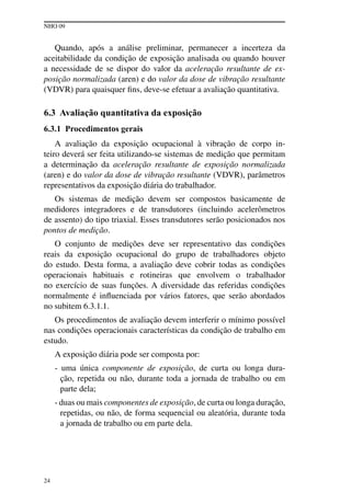 NHO 09
24
Quando, após a análise preliminar, permanecer a incerteza da
aceitabilidade da condição de exposição analisada ou quando houver
a necessidade de se dispor do valor da aceleração resultante de ex-
posição normalizada (aren) e do valor da dose de vibração resultante
(VDVR) para quaisquer fins, deve-se efetuar a avaliação quantitativa.
6.3 Avaliação quantitativa da exposição
6.3.1 Procedimentos gerais
A avaliação da exposição ocupacional à vibração de corpo in-
teiro deverá ser feita utilizando-se sistemas de medição que permitam
a determinação da aceleração resultante de exposição normalizada
(aren) e do valor da dose de vibração resultante (VDVR), parâmetros
representativos da exposição diária do trabalhador.
Os sistemas de medição devem ser compostos basicamente de
medidores integradores e de transdutores (incluindo acelerômetros
de assento) do tipo triaxial. Esses transdutores serão posicionados nos
pontos de medição.
O conjunto de medições deve ser representativo das condições
reais da exposição ocupacional do grupo de trabalhadores objeto
do estudo. Desta forma, a avaliação deve cobrir todas as condições
operacionais habituais e rotineiras que envolvem o trabalhador
no exercício de suas funções. A diversidade das referidas condições
normalmente é influenciada por vários fatores, que serão abordados
no subitem 6.3.1.1.
Os procedimentos de avaliação devem interferir o mínimo possível
nas condições operacionais características da condição de trabalho em
estudo.
A exposição diária pode ser composta por:
- uma única componente de exposição, de curta ou longa dura-
ção, repetida ou não, durante toda a jornada de trabalho ou em
parte dela;
- duas ou mais componentes de exposição, de curta ou longa duração,
repetidas, ou não, de forma sequencial ou aleatória, durante toda
a jornada de trabalho ou em parte dela.
 