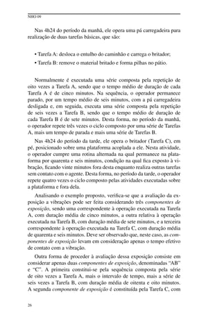 NHO 09
26
Nas 4h24 do período da manhã, ele opera uma pá carregadeira para
realização de duas tarefas básicas, que são:
• Tarefa A: desloca o entulho do caminhão e carrega o britador;
• Tarefa B: remove o material britado e forma pilhas no pátio.
Normalmente é executada uma série composta pela repetição de
oito vezes a Tarefa A, sendo que o tempo médio de duração de cada
Tarefa A é de cinco minutos. Na sequência, o operador permanece
parado, por um tempo médio de seis minutos, com a pá carregadeira
desligada e, em seguida, executa uma série composta pela repetição
de seis vezes a Tarefa B, sendo que o tempo médio de duração de
cada Tarefa B é de sete minutos. Desta forma, no período da manhã,
o operador repete três vezes o ciclo composto por uma série de Tarefas
A, mais um tempo de parada e mais uma série de Tarefas B.
Nas 4h24 do período da tarde, ele opera o britador (Tarefa C), em
pé, posicionado sobre uma plataforma acoplada a ele. Nesta atividade,
o operador cumpre uma rotina alternada na qual permanece na plata-
forma por quarenta e seis minutos, condição na qual fica exposto à vi-
bração, ficando vinte minutos fora desta enquanto realiza outras tarefas
sem contato com o agente. Desta forma, no período da tarde, o operador
repete quatro vezes o ciclo composto pelas atividades executadas sobre
a plataforma e fora dela.
Analisando o exemplo proposto, verifica-se que a avaliação da ex-
posição a vibrações pode ser feita considerando três componentes de
exposição, sendo uma correspondente à operação executada na Tarefa
A, com duração média de cinco minutos, a outra relativa à operação
executada na Tarefa B, com duração média de sete minutos, e a terceira
correspondente à operação executada na Tarefa C, com duração média
de quarenta e seis minutos. Deve ser observado que, neste caso, as com-
ponentes de exposição levam em consideração apenas o tempo efetivo
de contato com a vibração.
Outra forma de proceder à avaliação dessa exposição consiste em
considerar apenas duas componentes de exposição, denominadas “AB”
e “C”. A primeira constitui-se pela sequência composta pela série
de oito vezes a Tarefa A, mais o intervalo de tempo, mais a série de
seis vezes a Tarefa B, com duração média de oitenta e oito minutos.
A segunda componente de exposição é constituída pela Tarefa C, com
 