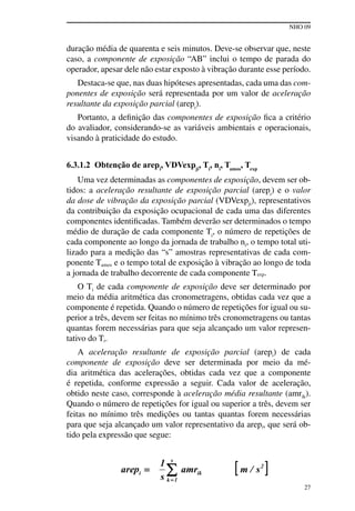NHO 09
27
duração média de quarenta e seis minutos. Deve-se observar que, neste
caso, a componente de exposição “AB” inclui o tempo de parada do
operador, apesar dele não estar exposto à vibração durante esse período.
Destaca-se que, nas duas hipóteses apresentadas, cada uma das com-
ponentes de exposição será representada por um valor de aceleração
resultante da exposição parcial (arepi
).
Portanto, a definição das componentes de exposição fica a critério
do avaliador, considerando-se as variáveis ambientais e operacionais,
visando à praticidade do estudo.
6.3.1.2 Obtenção de arepi
, VDVexpji
, Ti
, ni
, Tamos
, Texp
Uma vez determinadas as componentes de exposição, devem ser ob-
tidos: a aceleração resultante de exposição parcial (arepi
) e o valor
da dose de vibração da exposição parcial (VDVexpji), representativos
da contribuição da exposição ocupacional de cada uma das diferentes
componentes identificadas. Também deverão ser determinados o tempo
médio de duração de cada componente Ti
, o número de repetições de
cada componente ao longo da jornada de trabalho ni, o tempo total uti-
lizado para a medição das “s” amostras representativas de cada com-
ponente Tamos e o tempo total de exposição à vibração ao longo de toda
a jornada de trabalho decorrente de cada componente Texp.
O Ti de cada componente de exposição deve ser determinado por
meio da média aritmética das cronometragens, obtidas cada vez que a
componente é repetida. Quando o número de repetições for igual ou su-
perior a três, devem ser feitas no mínimo três cronometragens ou tantas
quantas forem necessárias para que seja alcançado um valor represen-
tativo do Ti.
A aceleração resultante de exposição parcial (arepi) de cada
componente de exposição deve ser determinada por meio da mé-
dia aritmética das acelerações, obtidas cada vez que a componente
é repetida, conforme expressão a seguir. Cada valor de aceleração,
obtido neste caso, corresponde à aceleração média resultante (amrik).
Quando o número de repetições for igual ou superior a três, devem ser
feitas no mínimo três medições ou tantas quantas forem necessárias
para que seja alcançado um valor representativo da arepi, que será ob-
tido pela expressão que segue:
 
