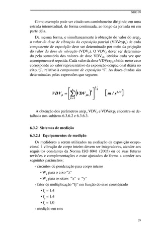 NHO 09
29
Como exemplo pode ser citado um caminhoneiro dirigindo em uma
estrada interestadual, de forma continuada, ao longo da jornada ou em
parte dela.
Da mesma forma, e simultaneamente à obtenção do valor do arepi
,
o valor da dose de vibração da exposição parcial (VDVexpji) de cada
componente de exposição deve ser determinado por meio da projeção
do valor da dose de vibração (VDVji). O VDVji dever ser determina-
do pela somatória dos valores de dose VDVjik, obtidos cada vez que
a componente é repetida. Cada valor da doseVDVexpji obtido neste caso
corresponde ao valor representativo da exposição ocupacional diária no
eixo “j”, relativo à componente de exposição “i”. As doses citadas são
determinadas pelas expressões que seguem:
A obtenção dos parâmetros arepi, VDVji e VDVexpji encontra-se de-
talhada nos subitens 6.3.6.2 e 6.3.6.3.
6.3.2 Sistemas de medição
6.3.2.1 Equipamentos de medição
Os medidores a serem utilizados na avaliação da exposição ocupa-
cional à vibração de corpo inteiro devem ser integradores, atender aos
requisitos constantes da Norma ISO 8041 (2005) ou de suas futuras
revisões e complementações e estar ajustados de forma a atender aos
seguintes parâmetros:
- circuitos de ponderação para corpo inteiro
• Wk
para o eixo “z”
• Wd
para os eixos “x” e “y”
- fator de multiplicação “fj” em função do eixo considerado
• fx
= 1,4
• fy
= 1,4
• fz
= 1,0
- medição em rms
 