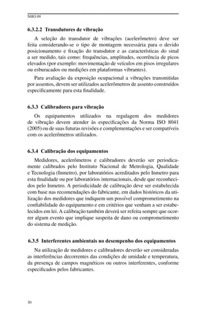 NHO 09
30
6.3.2.2 Transdutores de vibração
A seleção do transdutor de vibrações (acelerômetro) deve ser
feita considerando-se o tipo de montagem necessária para o devido
posicionamento e fixação do transdutor e as características do sinal
a ser medido, tais como: frequências, amplitudes, ocorrência de picos
elevados (por exemplo: movimentação de veículos em pisos irregulares
ou esburacados ou medições em plataformas vibrantes).
Para avaliação da exposição ocupacional a vibrações transmitidas
por assentos, devem ser utilizados acelerômetros de assento construídos
especificamente para esta finalidade.
6.3.3 Calibradores para vibração
Os equipamentos utilizados na regulagem dos medidores
de vibração devem atender às especificações da Norma ISO 8041
(2005) ou de suas futuras revisões e complementações e ser compatíveis
com os acelerômetros utilizados.
6.3.4 Calibração dos equipamentos
Medidores, acelerômetros e calibradores deverão ser periodica-
mente calibrados pelo Instituto Nacional de Metrologia, Qualidade
e Tecnologia (Inmetro), por laboratórios acreditados pelo Inmetro para
esta finalidade ou por laboratórios internacionais, desde que reconheci-
dos pelo Inmetro. A periodicidade de calibração deve ser estabelecida
com base nas recomendações do fabricante, em dados históricos da uti-
lização dos medidores que indiquem um possível comprometimento na
confiabilidade do equipamento e em critérios que venham a ser estabe-
lecidos em lei. A calibração também deverá ser refeita sempre que ocor-
rer algum evento que implique suspeita de dano ou comprometimento
do sistema de medição.
6.3.5 Interferentes ambientais no desempenho dos equipamentos
Na utilização de medidores e calibradores deverão ser consideradas
as interferências decorrentes das condições de umidade e temperatura,
da presença de campos magnéticos ou outros interferentes, conforme
especificados pelos fabricantes.
 