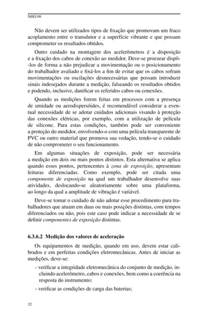 NHO 09
32
Não devem ser utilizados tipos de fixação que promovam um fraco
acoplamento entre o transdutor e a superfície vibrante e que possam
comprometer os resultados obtidos.
Outro cuidado na montagem dos acelerômetros é a disposição
e a fixação dos cabos de conexão ao medidor. Deve-se procurar dispô-
-los de forma a não prejudicar a movimentação ou o posicionamento
do trabalhador avaliado e fixá-los a fim de evitar que os cabos sofram
movimentações ou oscilações desnecessárias que possam introduzir
sinais indesejados durante a medição, falseando os resultados obtidos
e podendo, inclusive, danificar os referidos cabos ou conexões.
Quando as medições forem feitas em processos com a presença
de umidade ou aerodispersóides, é recomendável considerar a even-
tual necessidade de se adotar cuidados adicionais visando à proteção
das conexões elétricas, por exemplo, com a utilização de película
de silicone. Para estas condições, também pode ser conveniente
a proteção do medidor, envolvendo-o com uma película transparente de
PVC ou outro material que promova sua vedação, tendo-se o cuidado
de não comprometer o seu funcionamento.
Em algumas situações de exposição, pode ser necessária
a medição em dois ou mais pontos distintos. Esta alternativa se aplica
quando esses pontos, pertencentes à zona de exposição, apresentam
leituras diferenciadas. Como exemplo, pode ser citada uma
componente de exposição na qual um trabalhador desenvolve suas
atividades, deslocando-se aleatoriamente sobre uma plataforma,
ao longo da qual a amplitude de vibração é variável.
Deve-se tomar o cuidado de não adotar esse procedimento para tra-
balhadores que atuam em duas ou mais posições distintas, com tempos
diferenciados ou não, pois este caso pode indicar a necessidade de se
definir componentes de exposição distintas.
6.3.6.2 Medição dos valores de aceleração
Os equipamentos de medição, quando em uso, devem estar cali-
brados e em perfeitas condições eletromecânicas. Antes de iniciar as
medições, deve-se:
- verificar a integridade eletromecânica do conjunto de medição, in-
cluindo acelerômetro, cabos e conexões, bem como a coerência na
resposta do instrumento;
- verificar as condições de carga das baterias;
 
