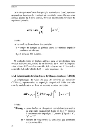 NHO 09
38
A aceleração resultante de exposição normalizada (aren), que cor-
respondente à aceleração resultante de exposição, convertida para uma
jornada padrão de 8 horas diárias, deve ser determinada por meio da
seguinte expressão:
Sendo:
are = aceleração resultante de exposição;
T = tempo de duração da jornada diária de trabalho expresso
em horas ou minutos;
T0
= 8 horas ou 480 minutos.
O resultado obtido no final dos cálculos deve ser arredondado para
o valor mais próximo, dentro de um intervalo de 0,1 m/s2
. Exemplos:
valor obtido: 0,87 → valor assumido: 0,9; valor obtido: 1,13 → valor
assumido: 1,1; valor obtido: 1,15 → valor assumido: 1,2.
6.4.2 Determinação do valorde dose de vibração resultante (VDVR)
A determinação do valor da dose de vibração da exposição
(VDVexpj), representativo da exposição ocupacional diária em cada
eixo de medição, deve ser feita por meio da seguinte expressão:
Sendo:
VDVexpji = valor da dose de vibração da exposição representativo
da exposição ocupacional diária no eixo “j” relativa
à componente de exposição “i”, sendo “j” igual a “x”,
“y” ou “z”;
m = número de componentes de exposição que compõem
a exposição diária.
 