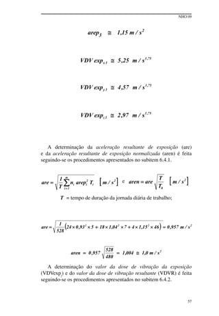 NHO 09
57
A determinação da aceleração resultante de exposição (are)
e da aceleração resultante de exposição normalizada (aren) é feita
seguindo-se os procedimentos apresentados no subitem 6.4.1.
e
T = tempo de duração da jornada diária de trabalho;
A determinação do valor da dose de vibração da exposição
(VDVexpj
) e do valor da dose de vibração resultante (VDVR) é feita
seguindo-se os procedimentos apresentados no subitem 6.4.2.
 