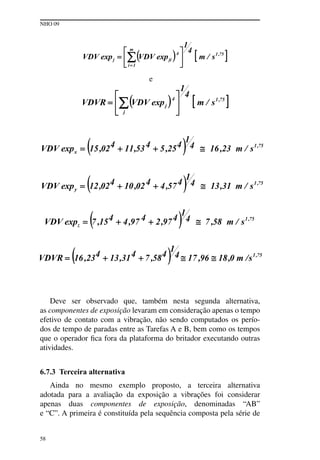 NHO 09
58
e
Deve ser observado que, também nesta segunda alternativa,
as componentes de exposição levaram em consideração apenas o tempo
efetivo de contato com a vibração, não sendo computados os perío-
dos de tempo de paradas entre as Tarefas A e B, bem como os tempos
que o operador fica fora da plataforma do britador executando outras
atividades.
6.7.3 Terceira alternativa
Ainda no mesmo exemplo proposto, a terceira alternativa
adotada para a avaliação da exposição a vibrações foi considerar
apenas duas componentes de exposição, denominadas “AB”
e “C”. A primeira é constituída pela sequência composta pela série de
 