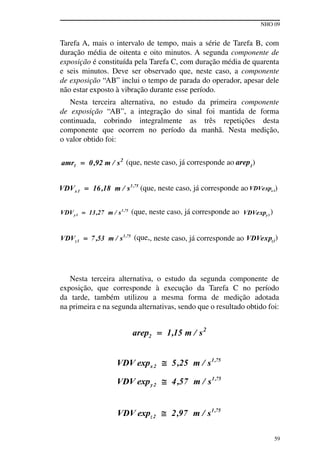 NHO 09
59
tarefa A, mais o intervalo de tempo, mais a série de tarefa B, com
duração média de oitenta e oito minutos. A segunda componente de
exposição é constituída pela tarefa C, com duração média de quarenta
e seis minutos. Deve ser observado que, neste caso, a componente
de exposição “AB” inclui o tempo de parada do operador, apesar dele
não estar exposto à vibração durante esse período.
Nesta terceira alternativa, no estudo da primeira componente
de exposição “AB”, a integração do sinal foi mantida de forma
continuada, cobrindo integralmente as três repetições desta
componente que ocorrem no período da manhã. Nesta medição,
o valor obtido foi:
(que, neste caso, já corresponde ao arep1
)
(que, neste caso, já corresponde ao )
(que, neste caso, já corresponde ao )
(que,, neste caso, já corresponde ao )
Nesta terceira alternativa, o estudo da segunda componente de
exposição, que corresponde à execução da tarefa C no período
da tarde, também utilizou a mesma forma de medição adotada
na primeira e na segunda alternativas, sendo que o resultado obtido foi:
 