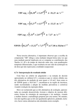 NHO 09
61
Nesta terceira alternativa, é importante observar que a escolha da
componente “AB” obriga a uma medição integral desta uma vez que
uma medição parcial implicaria em se computar as contribuições das
Tarefas A e B e do tempo de intervalo entre elas, com ponderações
temporais diferenciadas, o que resultaria em um valor de aceleração ou
de dose que não expressaria a realidade ocupacional.
6.7.4 Interpretação do resultado obtido
Com base no critério de julgamento e na tomada de decisão
apresentados no subitem 6.5.1, constata-se que os valores obtidos nas
três alternativas de medição de aren iguais a 1,0 m/s2
, bem como os
de VDVR iguais a 18,0 m/s1,75
, encontram-se na região de incerteza,
sendo recomendada a adoção de medidas preventivas e corretivas
visando à redução da exposição diária.
Deve ser esclarecido que as três alternativas de avaliação, apresen-
tadas no exemplo desenvolvido, tiveram o objetivo de mostrar dife-
rentes formas de estratégia de amostragem e de medição, visando
a melhor ilustrar a metodologia proposta por esta norma. No entanto,
isto não significa que as três são igualmente aplicáveis, podendo, inclu-
sive, haver outras alternativas não abordadas neste exemplo.
 