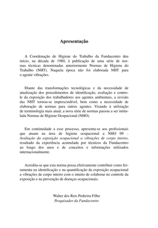 Apresentação
A Coordenação de Higiene do Trabalho da Fundacentro deu
início, na década de 1980, à publicação de uma série de nor-
mas técnicas denominadas anteriormente Normas de Higiene do
Trabalho (NHT). Naquela época não foi elaborada NHT para
o agente vibrações.
Diante das transformações tecnológicas e da necessidade de
atualização dos procedimentos de identificação, avaliação e contro-
le da exposição dos trabalhadores aos agentes ambientais, a revisão
das NHT tornou-se imprescindível, bem como a necessidade de
elaboração de normas para outros agentes. Visando à utilização
de terminologia mais atual, a nova série de normas passou a ser intitu-
lada Normas de Higiene Ocupacional (NHO).
Em continuidade a esse processo, apresenta-se aos profissionais
que atuam na área de higiene ocupacional a NHO 09 –
Avaliação da exposição ocupacional a vibrações de corpo inteiro,
resultado da experiência acumulada por técnicos da Fundacentro
ao longo dos anos e de conceitos e informações utilizados
internacionalmente.
Acredita-se que esta norma possa efetivamente contribuir como fer-
ramenta na identificação e na quantificação da exposição ocupacional
a vibrações de corpo inteiro com o intuito de colaborar no controle da
exposição e na prevenção de doenças ocupacionais.
Walter dos Reis Pedreira Filho
Pesquisador da Fundacentro
 