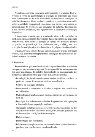 NHO 09
62
Na prática, conforme já descrito anteriormente, o avaliador deve se-
lecionar a forma de quantificação e avaliação da exposição que julgar
mais conveniente ou de mais praticidade em função das condições de
trabalho observadas. Deve também considerar o conhecimento reunido
sobre a realidade ocupacional em estudo, que inclui, entre outros, as
características do processo e das condições de trabalho, das máquinas
e dos veículos utilizados, dos equipamentos e acessórios de medição
disponíveis.
É importante ressaltar que a seleção do número de repetições de
medição no procedimento de avaliação das componentes de exposição
identificadas, bem como a duração do tempo de medição, integral
ou parcial, na quantificação dos parâmetros amrik
e VDVjik
, em cada
repetição da medição, depende da análise e do julgamento do avaliador.
O avaliador deve sempre buscar a alternativa que, em sua convicção
técnica, seja a que melhor represente as condições de exposição do tra-
balhador objeto de estudo.
7 Relatório
Recomenda-se que no relatório técnico sejam abordados, no mínimo,
os aspectos apresentados a seguir de forma a possibilitar a compreensão,
por leitor qualificado, do trabalho desenvolvido e a documentação dos
aspectos da presente norma que foram utilizados no estudo:
- Introdução, incluindo objetivos do trabalho, justificativa e datas ou
períodos em que foram desenvolvidas as avaliações;
- Critério de avaliação adotado;
- Instrumental e acessórios utilizados e registro dos certificados
de calibração;
- Metodologia de avaliação com base nas premissas apresentadas no
item 6;
- Descrição dos ambientes de trabalho, dos processos, das operações
e das condições de exposição avaliadas;
- Descrição detalhada das características das máquinas ou dos
veículos de trabalho, tais como: marca, tipo, modelo, potência, ano
de fabricação e condições de manutenção;
- Dados obtidos;
- Interpretação dos resultados;
- Informações complementares em decorrência de circunstâncias es-
pecíficas que envolveram o estudo realizado.
 