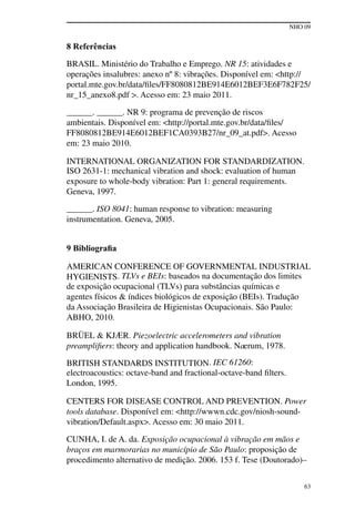 NHO 09
63
8 Referências
BRASIL. Ministério do Trabalho e Emprego. NR 15: atividades e
operações insalubres: anexo nº 8: vibrações. Disponível em: <http://
portal.mte.gov.br/data/files/FF8080812BE914E6012BEF3E6F782F25/
nr_15_anexo8.pdf >. Acesso em: 23 maio 2011.
______. ______. NR 9: programa de prevenção de riscos
ambientais. Disponível em: <http://portal.mte.gov.br/data/files/
FF8080812BE914E6012BEF1CA0393B27/nr_09_at.pdf>. Acesso
em: 23 maio 2010.
INTERNATIONAL ORGANIZATION FOR STANDARDIZATION.
ISO 2631-1: mechanical vibration and shock: evaluation of human
exposure to whole-body vibration: Part 1: general requirements.
Geneva, 1997.
______. ISO 8041: human response to vibration: measuring
instrumentation. Geneva, 2005.
9 Bibliografia
AMERICAN CONFERENCE OF GOVERNMENTAL INDUSTRIAL
HYGIENISTS. TLVs e BEIs: baseados na documentação dos limites
de exposição ocupacional (TLVs) para substâncias químicas e
agentes físicos & índices biológicos de exposição (BEIs). Tradução
da Associação Brasileira de Higienistas Ocupacionais. São Paulo:
ABHO, 2010.
BRÜEL & KJÆR. Piezoelectric accelerometers and vibration
preamplifiers: theory and application handbook. Naerum, 1978.
BRITISH STANDARDS INSTITUTION. IEC 61260:
electroacoustics: octave-band and fractional-octave-band filters.
London, 1995.
CENTERS FOR DISEASE CONTROL AND PREVENTION. Power
tools database. Disponível em: <http://wwwn.cdc.gov/niosh-sound-
vibration/Default.aspx>. Acesso em: 30 maio 2011.
CUNHA, I. de A. da. Exposição ocupacional à vibração em mãos e
braços em marmorarias no município de São Paulo: proposição de
procedimento alternativo de medição. 2006. 153 f. Tese (Doutorado)–
 