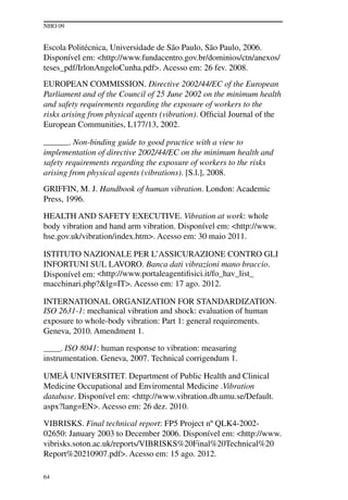 NHO 09
64
Escola Politécnica, Universidade de São Paulo, São Paulo, 2006.
Disponível em: <http://www.fundacentro.gov.br/dominios/ctn/anexos/
teses_pdf/IrlonAngeloCunha.pdf>. Acesso em: 26 fev. 2008.
EUROPEAN COMMISSION. Directive 2002/44/EC of the European
Parliament and of the Council of 25 June 2002 on the minimum health
and safety requirements regarding the exposure of workers to the
risks arising from physical agents (vibration). Official Journal of the
European Communities, L177/13, 2002.
______. Non-binding guide to good practice with a view to
implementation of directive 2002/44/EC on the minimum health and
safety requirements regarding the exposure of workers to the risks
arising from physical agents (vibrations). [S.l.], 2008.
Griffin, M. J. Handbook of human vibration. London: Academic
Press, 1996.
HEALTH AND SAFETY EXECUTIVE. Vibration at work: whole
body vibration and hand arm vibration. Disponível em: <http://www.
hse.gov.uk/vibration/index.htm>. Acesso em: 30 maio 2011.
ISTITUTO NAZIONALE PER L’ASSICURAZIONE CONTRO GLI
INFORTUNI SUL LAVORO. Banca dati vibrazioni mano braccio.
Disponível em: <http://www.portaleagentifisici.it/fo_hav_list_
macchinari.php?&lg=IT>. Acesso em: 17 ago. 2012.
INTERNATIONAL ORGANIZATION FOR STANDARDIZATION.
ISO 2631-1: mechanical vibration and shock: evaluation of human
exposure to whole-body vibration: Part 1: general requirements.
Geneva, 2010. Amendment 1.
____. ISO 8041: human response to vibration: measuring
instrumentation. Geneva, 2007. Technical corrigendum 1.
UMEÅ UNIVERSITET. Department of Public Health and Clinical
Medicine Occupational and Enviromental Medicine .Vibration
database. Disponível em: <http://www.vibration.db.umu.se/Default.
aspx?lang=EN>. Acesso em: 26 dez. 2010.
VIBRISKS. Final technical report: FP5 Project nº QLK4-2002-
02650: January 2003 to December 2006. Disponível em: <http://www.
vibrisks.soton.ac.uk/reports/VIBRISKS%20Final%20Technical%20
Report%20210907.pdf>. Acesso em: 15 ago. 2012.
 