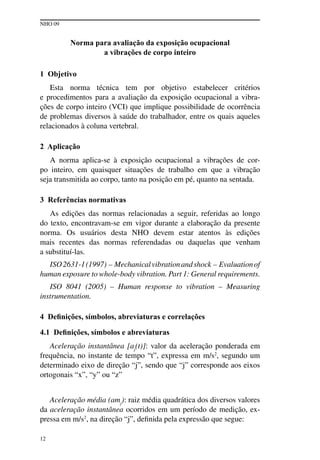 NHO 09
12
Norma para avaliação da exposição ocupacional
a vibrações de corpo inteiro
1 Objetivo
Esta norma técnica tem por objetivo estabelecer critérios
e procedimentos para a avaliação da exposição ocupacional a vibra-
ções de corpo inteiro (VCI) que implique possibilidade de ocorrência
de problemas diversos à saúde do trabalhador, entre os quais aqueles
relacionados à coluna vertebral.
2 Aplicação
A norma aplica-se à exposição ocupacional a vibrações de cor-
po inteiro, em quaisquer situações de trabalho em que a vibração
seja transmitida ao corpo, tanto na posição em pé, quanto na sentada.
3 Referências normativas
As edições das normas relacionadas a seguir, referidas ao longo
do texto, encontravam-se em vigor durante a elaboração da presente
norma. Os usuários desta NHO devem estar atentos às edições
mais recentes das normas referendadas ou daquelas que venham
a substituí-las.
ISO2631-1(1997) – Mechanicalvibrationandshock – Evaluationof
human exposure to whole-body vibration. Part 1: General requirements.
ISO 8041 (2005) – Human response to vibration – Measuring
instrumentation.
4 Definições, símbolos, abreviaturas e correlações
4.1 Definições, símbolos e abreviaturas
Aceleração instantânea [aj
(t)]: valor da aceleração ponderada em
frequência, no instante de tempo “t”, expressa em m/s2
, segundo um
determinado eixo de direção “j”, sendo que “j” corresponde aos eixos
ortogonais “x”, “y” ou “z”
Aceleração média (amj
): raiz média quadrática dos diversos valores
da aceleração instantânea ocorridos em um período de medição, ex-
pressa em m/s2
, na direção “j”, definida pela expressão que segue:
 