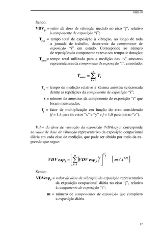 NHO 09
17
Sendo:
VDVji
= valor da dose de vibração medido no eixo “j”, relativo
à componente de exposição “i”;
Texp
= tempo total de exposição à vibração, ao longo de toda
a jornada de trabalho, decorrente da componente de
exposição “i” em estudo. Corresponde ao número
de repetições da componente vezes o seu tempo de duração;
Tamos
= tempo total utilizado para a medição das “s” amostras
representativas da componente de exposição “i”, em estudo:
Tk
= tempo de medição relativo à késima amostra selecionada
dentre as repetições da componente de exposição “i”;
s = número de amostras da componente de exposição “i” que
foram mensuradas;
fj
= fator de multiplicação em função do eixo considerado
(f = 1,4 para os eixos “x” e “y” e f = 1,0 para o eixo “z”).
Valor da dose de vibração da exposição (VDVexpj ): corresponde
ao valor de dose de vibração representativo da exposição ocupacional
diária em cada eixo de medição, que pode ser obtido por meio da ex-
pressão que segue:
Sendo:
VDVexpji = valor da dose de vibração da exposição representativo
da exposição ocupacional diária no eixo “j”, relativo
à componente de exposição “i”;
m = número de componentes de exposição que compõem
a exposição diária.
 