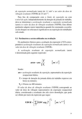 NHO 09
19
de exposição normalizada (aren) de 1,1 m/s2
e ao valor da dose de
vibração resultante (VDVR) de 21 m/s1,75
.
Para fins de comparação com o limite de exposição ou com
o nível de ação, independentemente da duração da jornada de trabalho,
deve-se determinar a aceleração resultante a exposição normalizada
(aren) e o valor da dose de vibração resultante (VDVR). Este último
parâmetro adquire maior importância quando for constatada a ocorrên-
cia de choques ou solavancos significativos na exposição do trabalhador
sob estudo.
5.1 Parâmetros a serem utilizados na avaliação
Os parâmetros básicos para a avaliação da exposição à VCI corres-
pondem à aceleração resultante da exposição normalizada (aren) e ao
valor da dose de vibração resultante (VDVR).
A aceleração resultante de exposição normalizada (aren)
é determinada pela seguinte expressão:
Sendo:
are = aceleração resultante da exposição, representativa da exposição
ocupacional diária;
T = tempo de duração da jornada diária de trabalho expresso em
horas ou minutos;
T0 = 8 horas ou 480 minutos.
O valor de dose de vibração resultante (VDVR) corresponde ao
valor de dose de vibração representativo da exposição ocupacional
diária, considerando a resultante dos três eixos demedição, que pode
ser obtido por meio da expressão que segue:
 