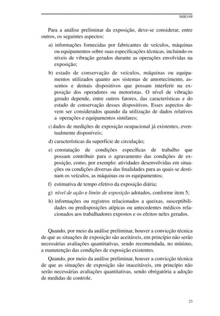 NHO 09
23
Para a análise preliminar da exposição, deve-se considerar, entre
outros, os seguintes aspectos:
a) informações fornecidas por fabricantes de veículos, máquinas
ou equipamentos sobre suas especificações técnicas, incluindo os
níveis de vibração gerados durante as operações envolvidas na
exposição;
b) estado de conservação de veículos, máquinas ou equipa-
mentos utilizados quanto aos sistemas de amortecimento, as-
sentos e demais dispositivos que possam interferir na ex-
posição dos operadores ou motoristas. O nível de vibração
gerado depende, entre outros fatores, das características e do
estado de conservação desses dispositivos. Esses aspectos de-
vem ser considerados quando da utilização de dados relativos
a operações e equipamentos similares;
c) dados de medições de exposição ocupacional já existentes, even-
tualmente disponíveis;
d) características da superfície de circulação;
e) constatação de condições específicas de trabalho que
possam contribuir para o agravamento das condições de ex-
posição, como, por exemplo: atividades desenvolvidas em situa-
ções ou condições diversas das finalidades para as quais se desti-
nam os veículos, as máquinas ou os equipamentos;
f) estimativa de tempo efetivo da exposição diária;
g) nível de ação e limite de exposição adotados, conforme item 5;
h) informações ou registros relacionados a queixas, susceptibili-
dades ou predisposições atípicas ou antecedentes médicos rela-
cionados aos trabalhadores expostos e os efeitos neles gerados.
Quando, por meio da análise preliminar, houver a convicção técnica
de que as situações de exposição são aceitáveis, em princípio não serão
necessárias avaliações quantitativas, sendo recomendada, no mínimo,
a manutenção das condições de exposição existentes.
Quando, por meio da análise preliminar, houver a convicção técnica
de que as situações de exposição são inaceitáveis, em princípio não
serão necessárias avaliações quantitativas, sendo obrigatória a adoção
de medidas de controle.
 