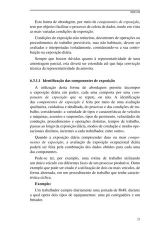 NHO 09
25
Esta forma de abordagem, por meio de componentes de exposição,
tem por objetivo facilitar o processo de coleta de dados, tendo em vista
as mais variadas condições de exposição.
Condições de exposição não rotineiras, decorrentes de operações ou
procedimentos de trabalho previsíveis, mas não habituais, devem ser
avaliadas e interpretadas isoladamente, considerando-se a sua contri-
buição na exposição diária.
Sempre que houver dúvidas quanto à representatividade de uma
amostragem parcial, esta deverá ser estendida até que haja convicção
técnica da representatividade da amostra.
6.3.1.1 Identificação das componentes de exposição
A utilização desta forma de abordagem permite decompor
a exposição diária em partes, cada uma composta por uma com-
ponente de exposição que se repete, ou não. A identificação
das componentes de exposição é feita por meio de uma avaliação
qualitativa, cuidadosa e detalhada, do processo e das condições de tra-
balho, considerando: a variedade de tipos e características de veículos
e máquinas, assentos e suspensões, tipos de pavimento, velocidades de
condução, procedimentos e operações distintas, tempos de trabalho,
pausas ao longo da exposição diária, modos de condução e modos ope-
racionais distintos, inerentes a cada trabalhador, entre outros.
Quando a exposição diária compreender duas ou mais compo-
nentes de exposição, a avaliação da exposição ocupacional diária
poderá ser feita pela combinação dos dados obtidos para cada uma
das componentes.
Pode-se ter, por exemplo, uma rotina de trabalho utilizando
um único veículo em diferentes fases de um processo produtivo. Outro
exemplo que pode ser citado é a utilização de dois ou mais veículos, de
forma alternada, em um procedimento de trabalho que tenha caracte-
rística cíclica.
Exemplo:
Um trabalhador cumpre diariamente uma jornada de 8h48, durante
a qual opera dois tipos de equipamentos: uma pá carregadeira e um
britador.
 
