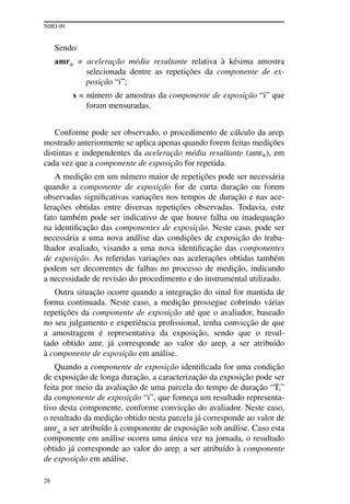 NHO 09
28
Sendo:
amrik = aceleração média resultante relativa à késima amostra
selecionada dentre as repetições da componente de ex-
posição “i”;
s = número de amostras da componente de exposição “i” que
foram mensuradas.
Conforme pode ser observado, o procedimento de cálculo da arepi
mostrado anteriormente se aplica apenas quando forem feitas medições
distintas e independentes da aceleração média resultante (amrik), em
cada vez que a componente de exposição for repetida.
A medição em um número maior de repetições pode ser necessária
quando a componente de exposição for de curta duração ou forem
observadas significativas variações nos tempos de duração e nas ace-
lerações obtidas entre diversas repetições observadas. Todavia, este
fato também pode ser indicativo de que houve falha ou inadequação
na identificação das componentes de exposição. Neste caso, pode ser
necessária a uma nova análise das condições de exposição do traba-
lhador avaliado, visando a uma nova identificação das componentes
de exposição. As referidas variações nas acelerações obtidas também
podem ser decorrentes de falhas no processo de medição, indicando
a necessidade de revisão do procedimento e do instrumental utilizado.
Outra situação ocorre quando a integração do sinal for mantida de
forma continuada. Neste caso, a medição prossegue cobrindo várias
repetições da componente de exposição até que o avaliador, baseado
no seu julgamento e experiência profissional, tenha convicção de que
a amostragem é representativa da exposição, sendo que o resul-
tado obtido amri já corresponde ao valor do arepi a ser atribuído
à componente de exposição em análise.
Quando a componente de exposição identificada for uma condição
de exposição de longa duração, a caracterização da exposição pode ser
feita por meio da avaliação de uma parcela do tempo de duração “Ti”
da componente de exposição “i”, que forneça um resultado representa-
tivo desta componente, conforme convicção do avaliador. Neste caso,
o resultado da medição obtido nesta parcela já corresponde ao valor de
amrik
a ser atribuído à componente de exposição sob análise. Caso esta
componente em análise ocorra uma única vez na jornada, o resultado
obtido já corresponde ao valor do arepi
a ser atribuído à componente
de exposição em análise.
 
