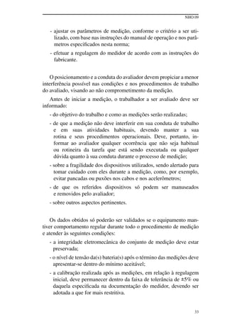 NHO 09
33
- ajustar os parâmetros de medição, conforme o critério a ser uti-
lizado, com base nas instruções do manual de operação e nos parâ-
metros especificados nesta norma;
- efetuar a regulagem do medidor de acordo com as instruções do
fabricante.
O posicionamento e a conduta do avaliador devem propiciar a menor
interferência possível nas condições e nos procedimentos de trabalho
do avaliado, visando ao não comprometimento da medição.
Antes de iniciar a medição, o trabalhador a ser avaliado deve ser
informado:
- do objetivo do trabalho e como as medições serão realizadas;
- de que a medição não deve interferir em sua conduta de trabalho
e em suas atividades habituais, devendo manter a sua
rotina e seus procedimentos operacionais. Deve, portanto, in-
formar ao avaliador qualquer ocorrência que não seja habitual
ou rotineira da tarefa que está sendo executada ou qualquer
dúvida quanto à sua conduta durante o processo de medição;
- sobre a fragilidade dos dispositivos utilizados, sendo alertado para
tomar cuidado com eles durante a medição, como, por exemplo,
evitar pancadas ou puxões nos cabos e nos acelerômetros;
- de que os referidos dispositivos só podem ser manuseados
e removidos pelo avaliador;
- sobre outros aspectos pertinentes.
Os dados obtidos só poderão ser validados se o equipamento man-
tiver comportamento regular durante todo o procedimento de medição
e atender às seguintes condições:
- a integridade eletromecânica do conjunto de medição deve estar
preservada;
- o nível de tensão da(s) bateria(s) após o término das medições deve
apresentar-se dentro do mínimo aceitável;
- a calibração realizada após as medições, em relação à regulagem
inicial, deve permanecer dentro da faixa de tolerância de ±5% ou
daquela especificada na documentação do medidor, devendo ser
adotada a que for mais restritiva.
 