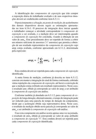 NHO 09
34
A identificação das componentes de exposição que irão compor
a exposição diária do trabalhador avaliado e de suas respectivas dura-
ções deverá ser estabelecido conforme item 6.3.1.1.
O posicionamento e a fixação, no ponto de medição, do acelerômetro
dos demais dispositivos devem seguir as orientações apresenta-
das no item 6.3.6.1. O processo de integração deve iniciar quando
o trabalhador começar a atividade correspondente à componente de
exposição a ser avaliada, e a medição deve ser interrompida quando
a componente de exposição for concluída, visando à obtenção de um
valor de amrik. Este procedimento deve ser repetido de forma a cobrir
um número suficiente de amostras ("s" amostras) que permita a obten-
ção de um resultado representativo da componente de exposição cujo
arepi esteja avaliada, conforme apresentado em 6.3.1.2, determinada
pela expressão:
Esta conduta deverá ser repetida para cada componente de exposição
identificada.
A outra forma de medição, conforme já descrita no item 6.3.1.2,
consiste em manter a integração do sinal de forma continuada, cobrindo
várias repetições da componente de exposição, até haver a convicção de
que a medição esteja exibindo um resultado representativo. Neste caso,
o resultado amri
obtido já corresponde ao valor do arepi
a ser atribuído
à componente de exposição em análise.
Conforme também já abordado em 6.3.1.2, para componente de ex-
posição de longa duração, alternativamente, o tempo de integração pode
ser reduzido para uma parcela do tempo de duração da componente,
desde que a aceleração obtida seja representativa desta. Neste caso,
o resultado da medição obtido nesta parcela já corresponde ao valor de
amrik
a ser atribuído à componente de exposição sob análise.
Caso esta componente em análise ocorra apenas uma vez na jornada,
o resultado de amrik obtido já corresponde ao valor de arepi atribuído
a componente de exposição “i”. Esta conduta deverá ser repetida para
cada componente de exposição identificada.
 
