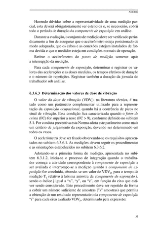 NHO 09
35
Havendo dúvidas sobre a representatividade de uma medição par-
cial, esta deverá obrigatoriamente ser estendida e, se necessário, cobrir
todo o período de duração da componente de exposição em análise.
Durante a avaliação, o conjunto de medição deve ser verificado perio-
dicamente a fim de assegurar que o acelerômetro esteja posicionado de
modo adequado, que os cabos e as conexões estejam instalados de for-
ma devida e que o medidor esteja em condições normais de operação.
Retirar o acelerômetro do ponto de medição somente após
a interrupção da medição.
Para cada componente de exposição, determinar e registrar os va-
lores das acelerações e as doses medidas, os tempos efetivos de duração
e o número de repetições. Registrar também a duração da jornada do
trabalhador sob análise.
6.3.6.3 Determinação dos valores de dose de vibração
O valor da dose de vibração (VDVj), na literatura técnica, é tra-
tado como um parâmetro complementar utilizado para a represen-
tação da exposição ocupacional, quando há a ocorrência de picos no
sinal de vibração. Essa condição fica caracterizada quando o fator de
crista (FC) for superior a nove (fc > 9), conforme definido no subitem
5.1. Por conduta preventiva esta Norma adota este parâmetro como mais
um critério de julgamento da exposição, devendo ser determinado em
todos os casos.
O acelerômetro deve ser fixado observando-se os requisitos apresen-
tados no subitem 6.3.6.1. As medições devem seguir os procedimentos
e as orientações estabelecidos no subitem 6.3.6.2.
Adotando-se a primeira forma de medição, apresentada no subi-
tem 6.3.1.2, inicia-se o processo de integração quando o trabalha-
dor começa a atividade correspondente à componente de exposição a
ser avaliada e interrompe-se a medição quando a componente de ex-
posição for concluída, obtendo-se um valor de VDVjik para o tempo de
medição Tk relativo à késima amostra da componente de exposição i,
sendo o índice j igual a “x”, “y”, ou “z”, em função do eixo que esti-
ver sendo considerado. Este procedimento deve ser repetido de forma
a cobrir um número suficiente de amostras ("s" amostras) que permita
a obtenção de um resultado representativo da componente de exposição
“i” para cada eixo avaliado VDVji, determinado pela expressão:
 
