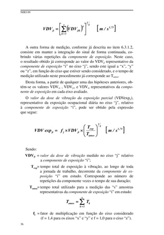 NHO 09
36
A outra forma de medição, conforme já descrita no item 6.3.1.2,
consiste em manter a integração do sinal de forma continuada, co-
brindo várias repetições da componente de exposição. Neste caso,
o resultado obtido já corresponde ao valor do VDVji representativo da
componente de exposição “i” no eixo “j”, sendo este igual a “x”, “y”
ou “z”, em função do eixo que estiver sendo considerado, e o tempo de
medição utilizado neste procedimento já corresponde ao Tamos.
Desta forma, a partir de qualquer uma das hipóteses anteriores, ob-
tém-se os valores VDVxi , VDVyi, e VDVzi representativos da compo-
nente de exposição em cada eixo avaliado.
O valor da dose de vibração da exposição parcial (VDVexpji),
representativo da exposição ocupacional diária no eixo “j”, relativo
à componente de exposição “i”, pode ser obtido pela expressão
que segue:
Sendo:
VDVji = valor da dose de vibração medido no eixo “j” relativo
a componente de exposição “i”;
Texp= tempo total de exposição à vibração, ao longo de toda
a jornada de trabalho, decorrente da componente de ex-
posição “i” em estudo. Corresponde ao número de
repetições da componente vezes o tempo de sua duração;
Tamos= tempo total utilizado para a medição das “s” amostras
representativas da componente de exposição “i” em estudo:
fj = fator de multiplicação em função do eixo considerado
(f = 1,4 para os eixos “x” e “y” e f = 1,0 para o eixo “z”).
 