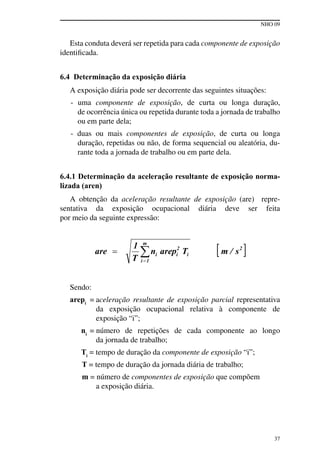NHO 09
37
Esta conduta deverá ser repetida para cada componente de exposição
identificada.
6.4 Determinação da exposição diária
A exposição diária pode ser decorrente das seguintes situações:
- uma componente de exposição, de curta ou longa duração,
de ocorrência única ou repetida durante toda a jornada de trabalho
ou em parte dela;
- duas ou mais componentes de exposição, de curta ou longa
duração, repetidas ou não, de forma sequencial ou aleatória, du-
rante toda a jornada de trabalho ou em parte dela.
6.4.1 Determinação da aceleração resultante de exposição norma-
lizada (aren)
A obtenção da aceleração resultante de exposição (are) repre-
sentativa da exposição ocupacional diária deve ser feita
por meio da seguinte expressão:
Sendo:
arepi
= aceleração resultante de exposição parcial representativa
da exposição ocupacional relativa à componente de
exposição “i”;
ni
= número de repetições de cada componente ao longo
da jornada de trabalho;
Ti
= tempo de duração da componente de exposição “i”;
T = tempo de duração da jornada diária de trabalho;
m = número de componentes de exposição que compõem
a exposição diária.
 