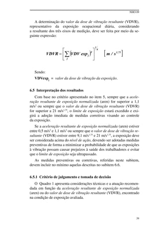 NHO 09
39
A determinação do valor da dose de vibração resultante (VDVR),
representativo da exposição ocupacional diária, considerando
a resultante dos três eixos de medição, deve ser feita por meio da se-
guinte expressão:
Sendo:
VDVexpj
= valor da dose de vibração da exposição.
6.5 Interpretação dos resultados
Com base no critério apresentado no item 5, sempre que a acele-
ração resultante de exposição normalizada (aren) for superior a 1,1
m/s2
ou sempre que o valor da dose de vibração resultante (VDVR)
for superior a 21 m/s1,75
, o limite de exposição estará excedido e exi-
girá a adoção imediata de medidas corretivas visando ao controle
da exposição.
Se a aceleração resultante de exposição normalizada (aren) estiver
entre 0,5 m/s2
e 1,1 m/s2
ou sempre que o valor de dose de vibração re-
sultante (VDVR) estiver entre 9,1 m/s1,75
e 21 m/s1,75
, a exposição deve
ser considerada acima do nível de ação, devendo ser adotadas medidas
preventivas de forma a minimizar a probabilidade de que as exposições
à vibração possam causar prejuízos à saúde dos trabalhadores e evitar
que o limite de exposição seja ultrapassado.
As medidas preventivas ou corretivas, referidas neste subitem,
devem incluir no mínimo aquelas descritas no subitem 6.6.
6.5.1 Critério de julgamento e tomada de decisão
O Quadro 1 apresenta considerações técnicas e a atuação recomen-
dada em função da aceleração resultante de exposição normalizada
(aren) ou do valor de dose de vibração resultante (VDVR), encontrado
na condição de exposição avaliada.
 