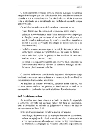 NHO 09
41
O monitoramento periódico consiste em uma avaliação sistemática
e repetitiva da exposição dos trabalhadores e das medidas de controle,
visando a um acompanhamento dos níveis de exposição, tendo em
vista a introdução ou a modificação das medidas de controle sempre
que necessário.
Os trabalhadores devem ser informados e orientados sobre:
- riscos decorrentes da exposição à vibração de corpo inteiro;
- cuidados e procedimentos necessários para redução da exposição
à vibração, como, por exemplo, adotar velocidades adequadas no
uso de veículos, evitar, dentro do possível, superfícies irregulares,
ajustar o assento do veículo em relação ao posicionamento e ao
peso do usuário;
- cuidados a serem tomados após a exposição, tais como evitar le-
vantar pesos ou fazer movimentos bruscos de torção ou flexão;
- eventuais limitações de proteção das medidas de controle,
sua importância e seu uso correto;
- informar seus superiores sempre que observar níveis anormais de
vibração durante o uso de veículos ou durante a execução de ativi-
dades em plataformas de trabalho.
O controle médico dos trabalhadores expostos a vibrações de corpo
inteiro deve envolver exames físicos e a manutenção de um histórico
com registros de exposições anteriores.
As medidas de caráter preventivo, descritas neste subitem, não
excluem outras medidas que possam ser consideradas necessárias ou
recomendáveis em função das particularidades de cada situação.
6.6.2 Medidas corretivas
As medidas corretivas visam a reduzir os níveis de exposição
a vibrações, devendo ser adotadas tendo por base as recomenda-
ções estabelecidas no critério de julgamento e tomada de decisão,
apresentado no subitem 6.5.1.
Entre as diversas medidas corretivas podem ser citadas:
- modificação do processo ou da operação de trabalho, podendo en-
volver: o reprojeto de plataformas de trabalho; a reformulação,
a reorganização ou a alteração das rotinas ou dos procedimentos
de trabalho; a adequação de veículos utilizados, especialmente
 