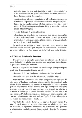 NHO 09
42
pela adoção de assentos antivibratórios; a melhoria das condições
e das características dos pisos e pavimentos utilizados para circu-
lação das máquinas e dos veículos;
- manutenção de veículos e máquinas, envolvendo especialmente os
sistemas de suspensão e amortecimento, assento do operador, cali-
bração de pneus, alinhamento e balanceamento, troca de compo-
nentes defeituosos ou desgastados de forma a mantê-los em bom
estado de conservação;
- redução do tempo de exposição diária;
- alternância de atividades ou operações que geram exposições
a níveis mais elevados de vibração com outras que não apresentem
exposições ou impliquem exposições a menores níveis, resultando
na redução da exposição diária.
As medidas de caráter corretivo descritas neste subitem não
excluem outras medidas que possam ser consideradas necessárias
ou recomendáveis em função das particularidades de cada situação.
6.7 Exemplo de aplicação da norma
Transcrevendo o exemplo apresentado no subitem 6.3.1.1, temos:
um trabalhador que diariamente cumpre uma jornada de 8h48, durante
a qual executa três tipos de tarefa.
Nas 4h24 do período da manhã, ele opera uma pá carregadeira para
realização de duas tarefas básicas, que são:
• Tarefa A: desloca o entulho do caminhão e carrega o britador;
• Tarefa B: remove o material britado e forma pilhas no pátio.
Normalmente é executada uma série composta pela repetição de
oito vezes a Tarefa A, sendo que o tempo médio de duração de cada
uma é de cinco minutos. Na sequência, o operador permanece parado
por um tempo médio de seis minutos com a pá carregadeira desligada
e, em seguida, executa uma série composta pela repetição de seis vezes
a Tarefa B, sendo que o tempo médio de duração de cada uma é de
sete minutos. Desta forma, no período da manhã, o operador repete três
vezes o ciclo composto por uma série de Tarefas A, mais seis minutos
de parada, mais uma série de Tarefas B.
Nas 4h24 do período da tarde, ele opera o britador (Tarefa C),
em pé, posicionado sobre uma plataforma acoplada a ele. Nes-
ta atividade, o operador permanece na plataforma por quarenta
e seis minutos, condição na qual fica exposto à vibração. Em seguida,
 