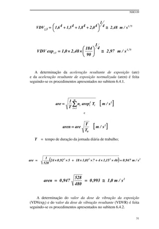 NHO 09
51
A determinação da aceleração resultante de exposição (are)
e da aceleração resultante de exposição normalizada (aren) é feita
seguindo-se os procedimentos apresentados no subitem 6.4.1.
e
T = tempo de duração da jornada diária de trabalho;
A determinação do valor da dose de vibração da exposição
(VDVexpj) e do valor da dose de vibração resultante (VDVR) é feita
seguindo-se os procedimentos apresentados no subitem 6.4.2.
 