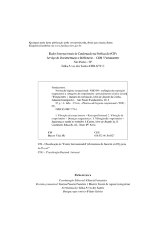 Qualquer parte desta publicação pode ser reproduzida, desde que citada a fonte.
Disponível também em: www.fundacentro.gov.br
Dados Internacionais de Catalogação na Publicação (CIP)
Serviço de Documentação e Bibliotecas – CDB / Fundacentro
São Paulo – SP
Erika Alves dos Santos CRB-8/7110
CIS – Classificação do “Centre International d’Informations de Sécurité et d’Hygiene
du Travail”
CDU – Classificação Decimal Universal
Ficha técnica
Coordenação Editorial: Glaucia Fernandes
Revisão gramatical: Karina Penariol Sanches • Beatriz Taroni de Aguiar (estagiária)
Normalização: Erika Alves dos Santos
Design capa e miolo: Flávio Galvão
1234567Fundacentro.
1234567890Norma de higiene ocupacional : NHO 09 : avaliação da exposição
1234567ocupacional a vibrações de corpo inteiro : procedimento técnico [texto]
1234567/ Fundacentro ; [equipe de elaboração, Irlon de Ângelo da Cunha,
1234567Eduardo Giampaoli.]. – São Paulo: Fundacentro, 2013.
123456789063 p. : il., tabs. ; 23 cm. - (Normas de higiene ocupacional - NHO ;
123456709).
1234567890ISBN 85-98117-75-1
12345678901. Vibração de corpo inteiro – Risco profissional. 2. Vibração de
1234567corpo inteiro – Doenças ocupacionais. 3. Vibração de corpo inteiro –
1234567Segurança e saúde no trabalho. I. Cunha, Irlon de Ângelo da. II
1234567Giampaoli, Eduardo. III. Título. IV. Série.
CIS
Bazaw Yhai Mc
CDU
614.872+613.6.027
 
