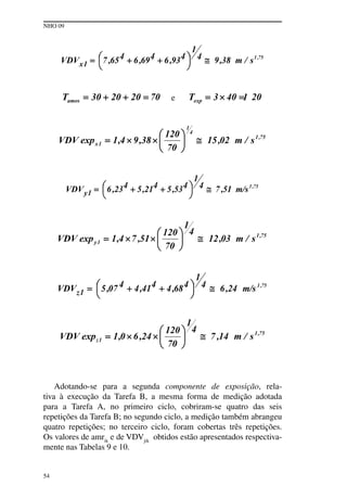NHO 09
54
e
Adotando-se para a segunda componente de exposição, rela-
tiva à execução da Tarefa B, a mesma forma de medição adotada
para a Tarefa A, no primeiro ciclo, cobriram-se quatro das seis
repetições da Tarefa B; no segundo ciclo, a medição também abrangeu
quatro repetições; no terceiro ciclo, foram cobertas três repetições.
Os valores de amrik
e de VDVjik
obtidos estão apresentados respectiva-
mente nas Tabelas 9 e 10.
 