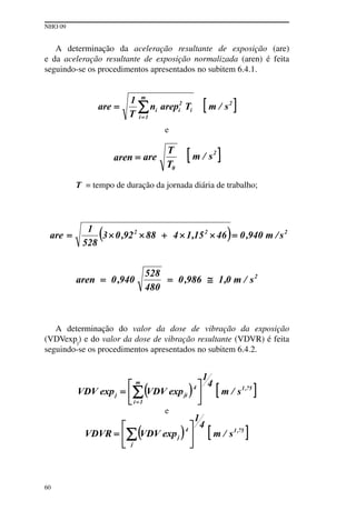 NHO 09
60
A determinação da aceleração resultante de exposição (are)
e da aceleração resultante de exposição normalizada (aren) é feita
seguindo-se os procedimentos apresentados no subitem 6.4.1.
e
T = tempo de duração da jornada diária de trabalho;
A determinação do valor da dose de vibração da exposição
(VDVexpj
) e do valor da dose de vibração resultante (VDVR) é feita
seguindo-se os procedimentos apresentados no subitem 6.4.2.
e
 