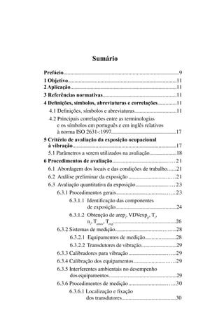 Sumário
Prefácio..................................................................................9
1 Objetivo................................................................................11
2 Aplicação..............................................................................11
3 Referências normativas.......................................................11
4 Definições, símbolos, abreviaturas e correlações..............11
4.1 Definições, símbolos e abreviaturas...............................11
4.2 Principais correlações entre as terminologias
e os símbolos em português e em inglês relativos
à norma iso 2631-:1997.....................................................17
5 Critério de avaliação da exposição ocupacional
à vibração.............................................................................17
5.1 Parâmetros a serem utilizados na avaliação....................18
6 Procedimentos de avaliação..............................................21
	 6.1 Abordagem dos locais e das condições de trabalho.......21
6.2 Análise preliminar da exposição..................................21
6.3 Avaliação quantitativa da exposição.............................23
6.3.1 Procedimentos gerais...........................................23
6.3.1.1 Identificação das componentes
de exposição.............................................24
6.3.1.2 Obtenção de arepi
, vdvexpji
, ti
,
ni
, tamos
, texp
..............................................26
6.3.2 Sistemas de medição...........................................28
6.3.2.1 Equipamentos de medição.......................28
6.3.2.2 Transdutores de vibração..........................29
6.3.3 Calibradores para vibração..................................29
6.3.4 Calibração dos equipamentos..............................29
6.3.5 Interferentes ambientais no desempenho
dos equipamentos..................................................29
6.3.6 Procedimentos de medição..................................30
6.3.6.1 Localização e fixação
dos transdutores........................................30
 