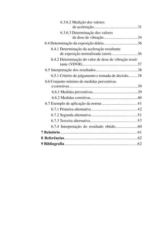 6.3.6.2 Medição dos valores
de aceleração.............................................31
6.3.6.3 Determinação dos valores
de dose de vibração...................................34
6.4 Determinação da exposição diária...................................36
6.4.1 Determinação da aceleração resultante
de exposição normalizada (aren)...........................36
6.4.2 Determinação do valor de dose de vibração resul-
tante (VDVR)........................................................37
6.5 Interpretação dos resultados...........................................38
6.5.1 Critério de julgamento e tomada de decisão..........38
6.6 Conjunto mínimo de medidas preventivas
ecorretivas......................................................................39
6.6.1 Medidas preventivas..............................................39
6.6.2 Medidas corretivas................................................40
6.7 Exemplo de aplicação da norma...................................41
	 6.7.1 Primeira alternativa..............................................42
	 6.7.2 Segunda alternativa..............................................51
	 6.7.3 Terceira alternativa...............................................57
	 6.7.4 Interpretação do resultado obtido.......................60
7 Relatório..............................................................................61
8 Referências...........................................................................62
9 Bibliografia.........................................................................62
 