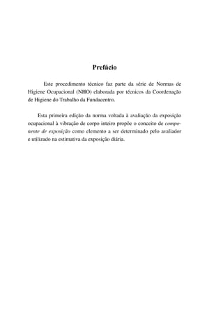 Prefácio
Este procedimento técnico faz parte da série de Normas de
Higiene Ocupacional (NHO) elaborada por técnicos da Coordenação
de Higiene do Trabalho da Fundacentro.
Esta primeira edição da norma voltada à avaliação da exposição
ocupacional à vibração de corpo inteiro propõe o conceito de compo-
nente de exposição como elemento a ser determinado pelo avaliador
e utilizado na estimativa da exposição diária.
 