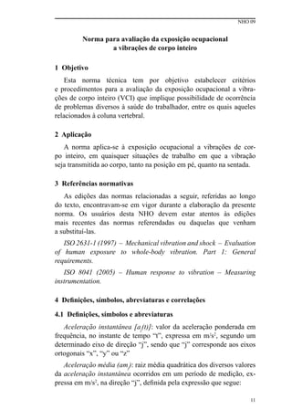 NHO 09
11
Norma para avaliação da exposição ocupacional
a vibrações de corpo inteiro
1 Objetivo
Esta norma técnica tem por objetivo estabelecer critérios
e procedimentos para a avaliação da exposição ocupacional a vibra-
ções de corpo inteiro (VCI) que implique possibilidade de ocorrência
de problemas diversos à saúde do trabalhador, entre os quais aqueles
relacionados à coluna vertebral.
2 Aplicação
A norma aplica-se à exposição ocupacional a vibrações de cor-
po inteiro, em quaisquer situações de trabalho em que a vibração
seja transmitida ao corpo, tanto na posição em pé, quanto na sentada.
3 Referências normativas
As edições das normas relacionadas a seguir, referidas ao longo
do texto, encontravam-se em vigor durante a elaboração da presente
norma. Os usuários desta NHO devem estar atentos às edições
mais recentes das normas referendadas ou daquelas que venham
a substituí-las.
ISO 2631-1 (1997) – Mechanical vibration and shock – Evaluation
of human exposure to whole-body vibration. Part 1: General
requirements.
ISO 8041 (2005) – Human response to vibration – Measuring
instrumentation.
4 Definições, símbolos, abreviaturas e correlações
4.1 Definições, símbolos e abreviaturas
Aceleração instantânea [aj
(t)]: valor da aceleração ponderada em
frequência, no instante de tempo “t”, expressa em m/s2
, segundo um
determinado eixo de direção “j”, sendo que “j” corresponde aos eixos
ortogonais “x”, “y” ou “z”
Aceleração média (amj
): raiz média quadrática dos diversos valores
da aceleração instantânea ocorridos em um período de medição, ex-
pressa em m/s2
, na direção “j”, definida pela expressão que segue:
 