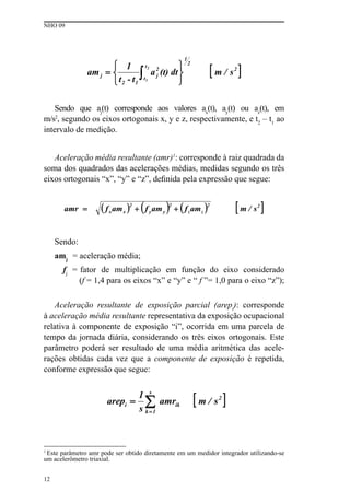 NHO 09
12
Sendo que aj
(t) corresponde aos valores ax
(t), ay
(t) ou az
(t), em
m/s2
, segundo os eixos ortogonais x, y e z, respectivamente, e t2
– t1
ao
intervalo de medição.
Aceleração média resultante (amr)1
: corresponde à raiz quadrada da
soma dos quadrados das acelerações médias, medidas segundo os três
eixos ortogonais “x”, “y” e “z”, definida pela expressão que segue:
Sendo:
amj
= aceleração média;
fj
= fator de multiplicação em função do eixo considerado
(f = 1,4 para os eixos “x” e “y” e “ f ”= 1,0 para o eixo “z”);
Aceleração resultante de exposição parcial (arepi
): corresponde
à aceleração média resultante representativa da exposição ocupacional
relativa à componente de exposição “i”, ocorrida em uma parcela de
tempo da jornada diária, considerando os três eixos ortogonais. Este
parâmetro poderá ser resultado de uma média aritmética das acele-
rações obtidas cada vez que a componente de exposição é repetida,
conforme expressão que segue:
1
Este parâmetro amr pode ser obtido diretamente em um medidor integrador utilizando-se
um acelerômetro triaxial.
 