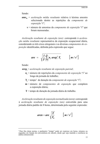NHO 09
13
Sendo:
amrik = aceleração média resultante relativa à késima amostra
selecionada dentre as repetições da componente de
exposição “i”;
s = número de amostras da componente de exposição “i” que
foram mensuradas.
Aceleração resultante de exposição (are): corresponde à acelera-
ção média resultante representativa da exposição ocupacional diária,
considerando os três eixos ortogonais e as diversas componentes de ex-
posição identificadas, definida pela expressão que segue:
Sendo:
arepi
= aceleração resultante de exposição parcial;
ni
= número de repetições da componente de exposição “i” ao
longo da jornada de trabalho;
Ti
= tempo2
de duração da componente de exposição “i”;
m = número de componentes de exposição que compõem
a exposição diária;
T = tempo de duração da jornada diária de trabalho.
Aceleração resultante de exposição normalizada (aren): corresponde
à aceleração resultante de exposição (are) convertida para uma
jornada diária padrão de 8 horas, determinada pela seguinte expressão:
2
Para fins desta norma, o parâmetro “tempo” pode ser expresso em horas, minutos ou
segundos em função da conveniência de cálculo, desde que seja mantida a coerência na
análise dimensional.
 