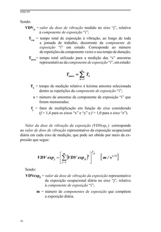 NHO 09
16
Sendo:
VDVji
= valor da dose de vibração medido no eixo “j”, relativo
à componente de exposição “i”;
Texp
= tempo total de exposição à vibração, ao longo de toda
a jornada de trabalho, decorrente da componente de
exposição “i” em estudo. Corresponde ao número
de repetições da componente vezes o seu tempo de duração;
Tamos
= tempo total utilizado para a medição das “s” amostras
representativas da componente de exposição “i”, em estudo:
Tk
= tempo de medição relativo à késima amostra selecionada
dentre as repetições da componente de exposição “i”;
s = número de amostras da componente de exposição “i” que
foram mensuradas;
fj
= fator de multiplicação em função do eixo considerado
(f = 1,4 para os eixos “x” e “y” e f = 1,0 para o eixo “z”).
Valor da dose de vibração da exposição (VDVexpj ): corresponde
ao valor de dose de vibração representativo da exposição ocupacional
diária em cada eixo de medição, que pode ser obtido por meio da ex-
pressão que segue:
Sendo:
VDVexpji = valor da dose de vibração da exposição representativo
da exposição ocupacional diária no eixo “j”, relativo
à componente de exposição “i”;
m = número de componentes de exposição que compõem
a exposição diária.
 